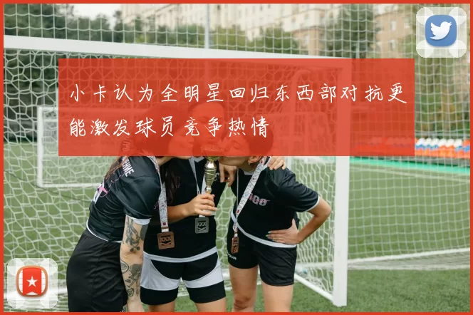 小卡认为全明星回归东西部对抗更能激发球员竞争热情