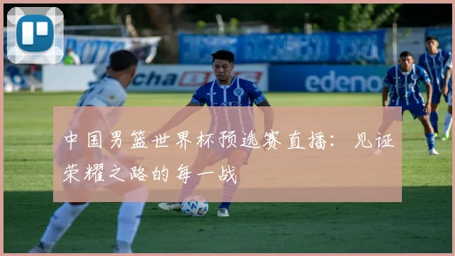 中国男篮世界杯预选赛直播：见证荣耀之路的每一战