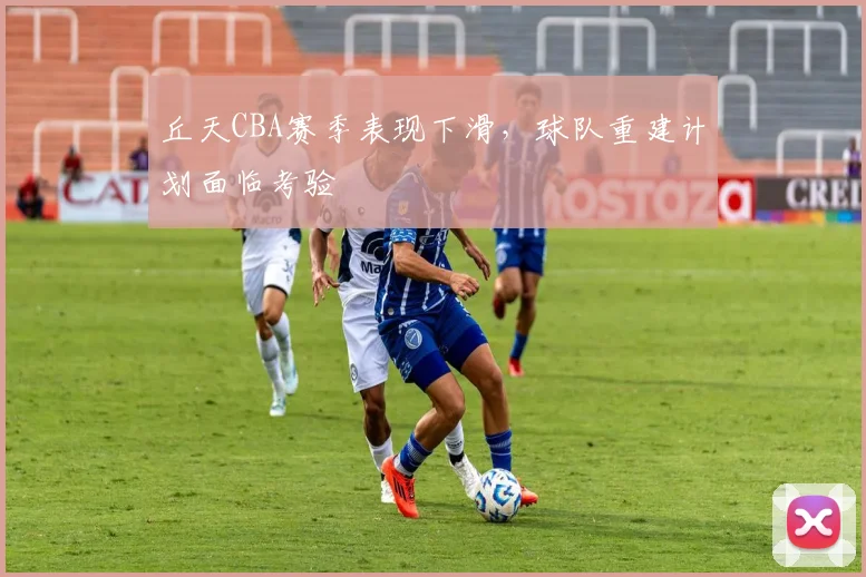 丘天CBA赛季表现下滑，球队重建计划面临考验