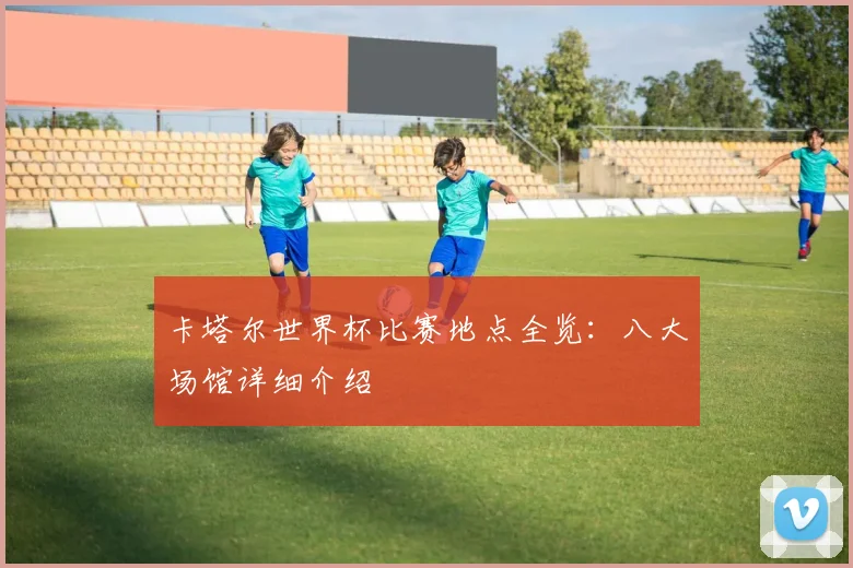 卡塔尔世界杯比赛地点全览：八大场馆详细介绍