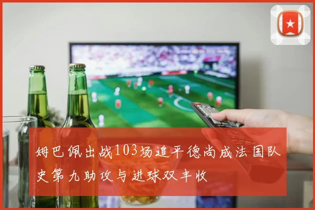 姆巴佩出战103场追平德尚成法国队史第九助攻与进球双丰收