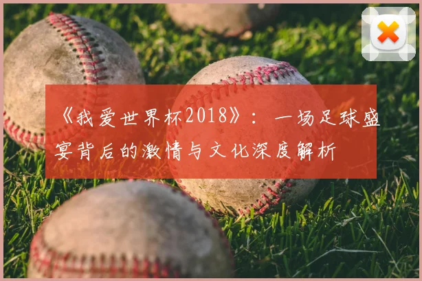 《我爱世界杯2018》：一场足球盛宴背后的激情与文化深度解析