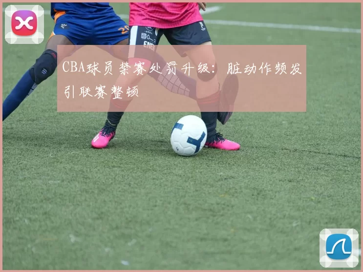 CBA球员禁赛处罚升级：脏动作频发引联赛整顿