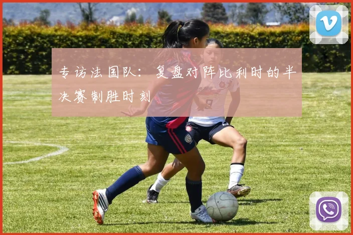 专访法国队：复盘对阵比利时的半决赛制胜时刻