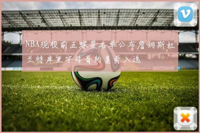 NBA现役前五球星名单公布詹姆斯杜兰特库里字母哥约基奇入选