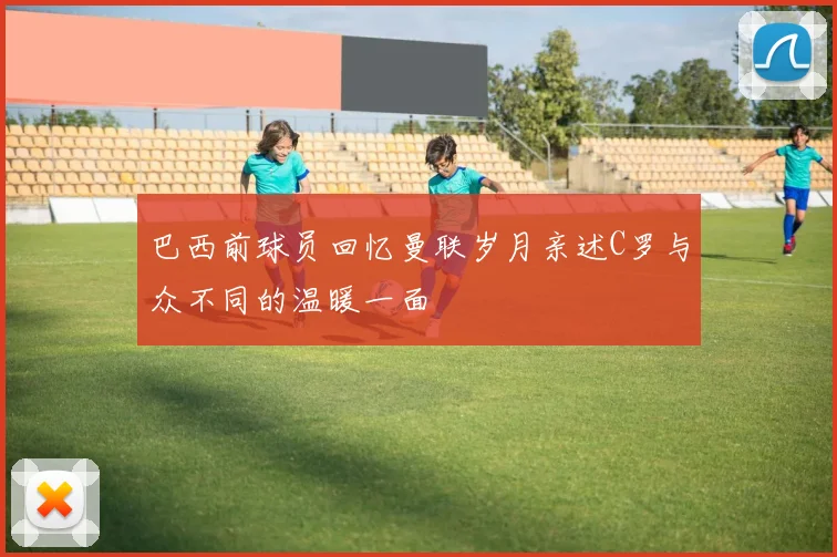 巴西前球员回忆曼联岁月亲述C罗与众不同的温暖一面