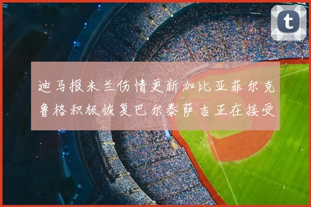 迪马报米兰伤情更新加比亚菲尔克鲁格积极恢复巴尔泰萨吉正在接受评估