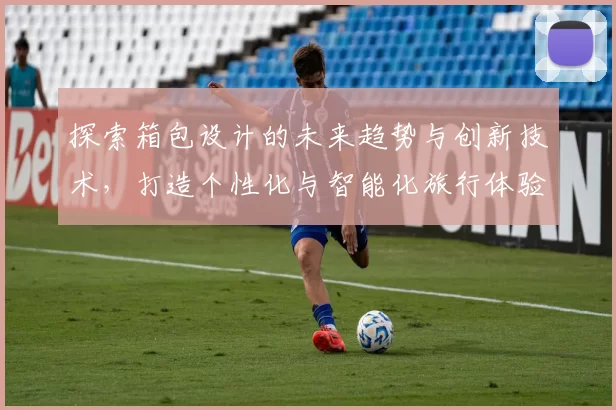 探索箱包设计的未来趋势与创新技术，打造个性化与智能化旅行体验