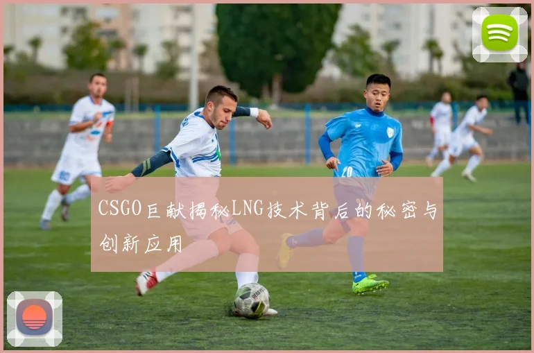 CSGO巨献揭秘LNG技术背后的秘密与创新应用