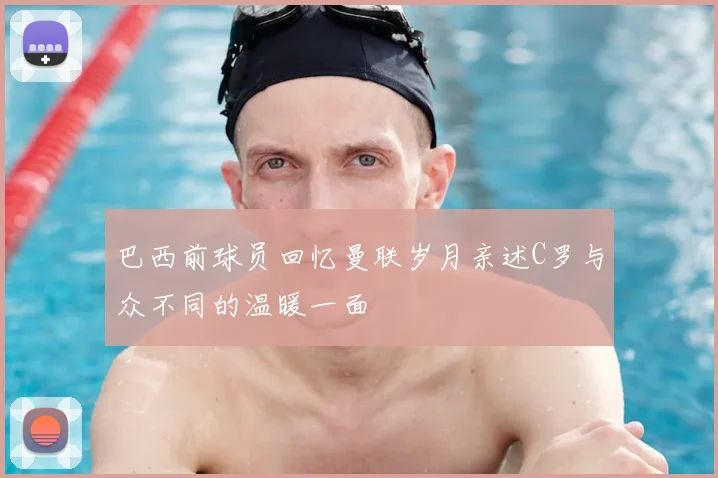 巴西前球员回忆曼联岁月亲述C罗与众不同的温暖一面