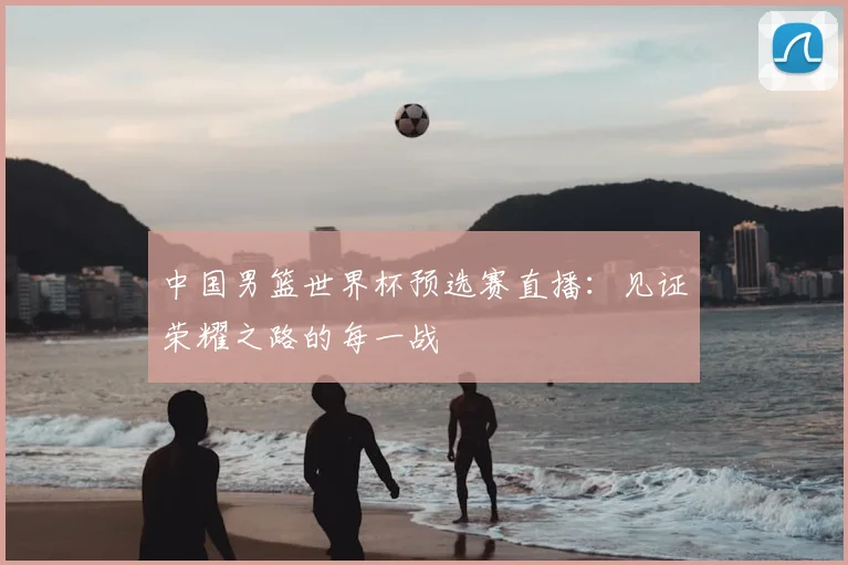 中国男篮世界杯预选赛直播：见证荣耀之路的每一战