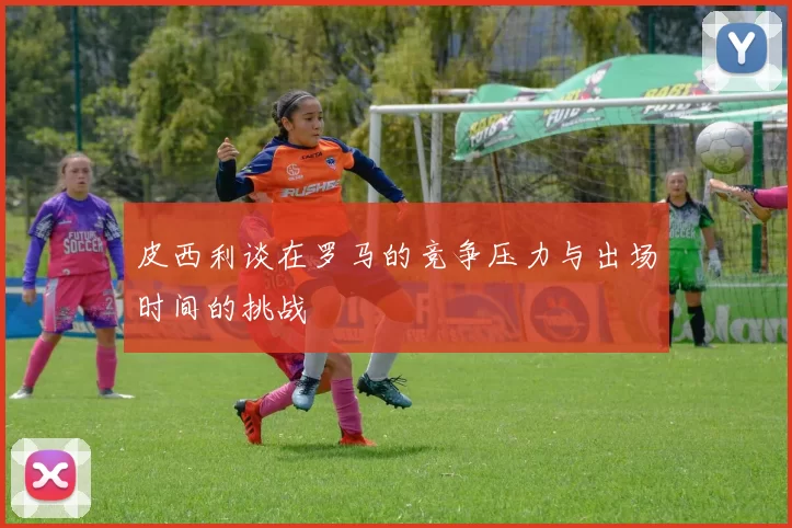 皮西利谈在罗马的竞争压力与出场时间的挑战