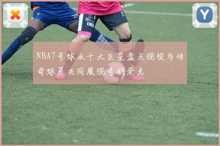 NBA7号球衣十大巨星盘点现役与传奇球员共同展现号码荣光