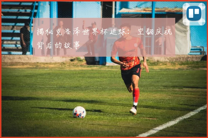 揭秘克洛泽世界杯进球：空翻庆祝背后的故事