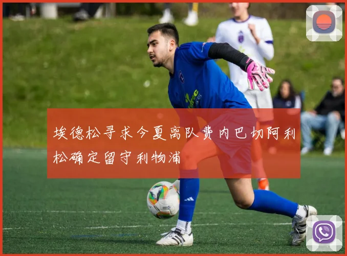 埃德松寻求今夏离队费内巴切阿利松确定留守利物浦