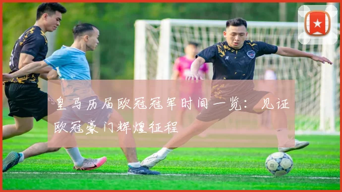 皇马历届欧冠冠军时间一览:见证欧冠豪门辉煌征程