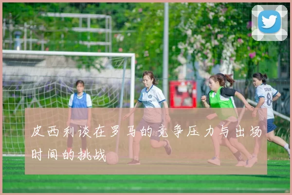 皮西利谈在罗马的竞争压力与出场时间的挑战