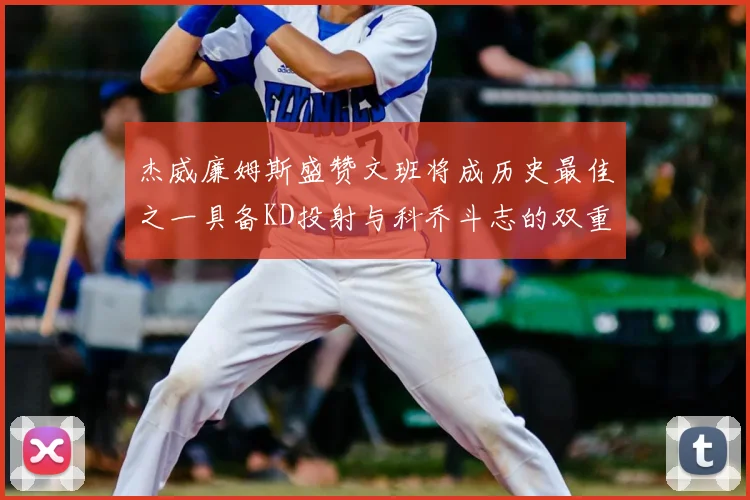 杰威廉姆斯盛赞文班将成历史最佳之一具备KD投射与科乔斗志的双重优势