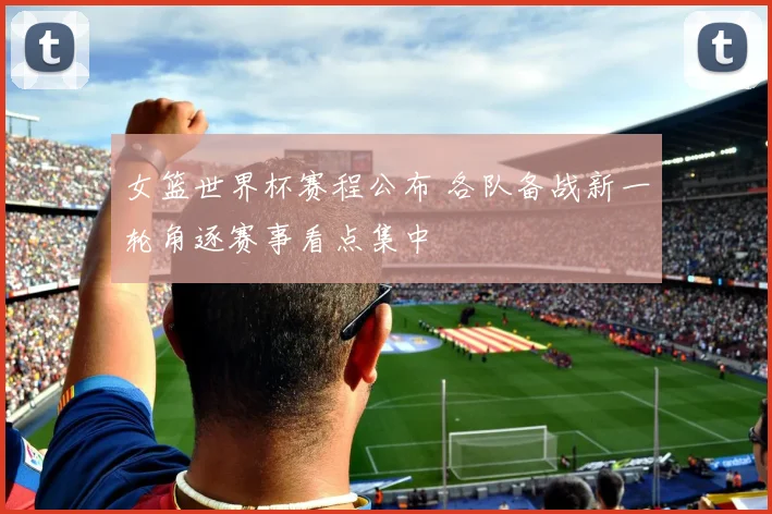 女篮世界杯赛程公布 各队备战新一轮角逐赛事看点集中