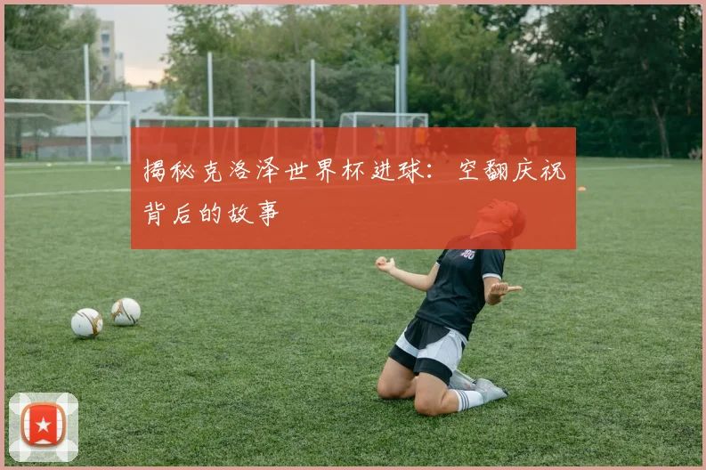 揭秘克洛泽世界杯进球：空翻庆祝背后的故事