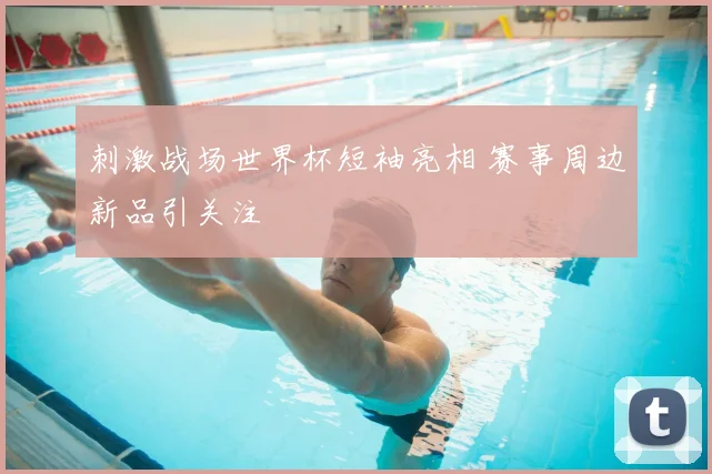 刺激战场世界杯短袖亮相 赛事周边新品引关注