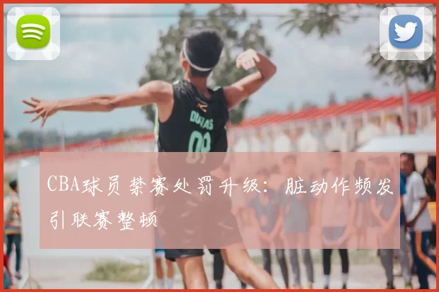 CBA球员禁赛处罚升级：脏动作频发引联赛整顿