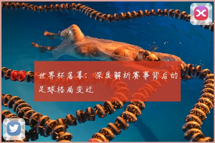 世界杯落幕：深度解析赛事背后的足球格局变迁