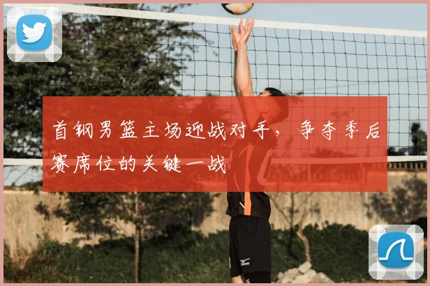 首钢男篮主场迎战对手，争夺季后赛席位的关键一战