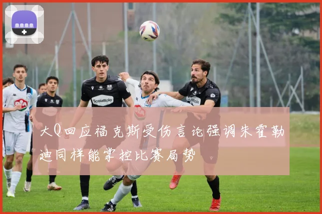 大Q回应福克斯受伤言论强调朱霍勒迪同样能掌控比赛局势