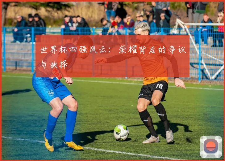 世界杯四强风云：荣耀背后的争议与抉择