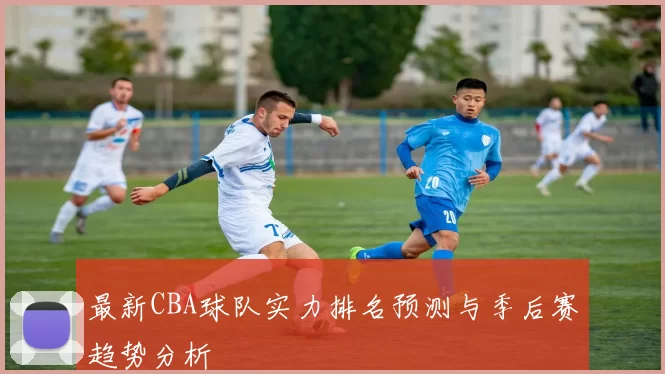 最新CBA球队实力排名预测与季后赛趋势分析