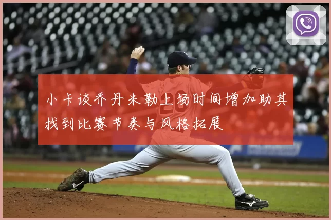 小卡谈乔丹米勒上场时间增加助其找到比赛节奏与风格拓展