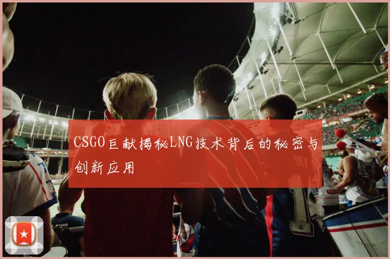 CSGO巨献揭秘LNG技术背后的秘密与创新应用