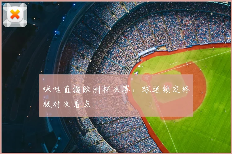 咪咕直播欧洲杯决赛，球迷锁定终极对决看点