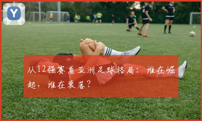 从12强赛看亚洲足球格局：谁在崛起，谁在衰落？