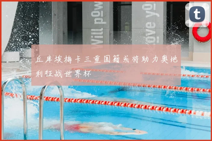 丘库埃梅卡三重国籍或将助力奥地利征战世界杯