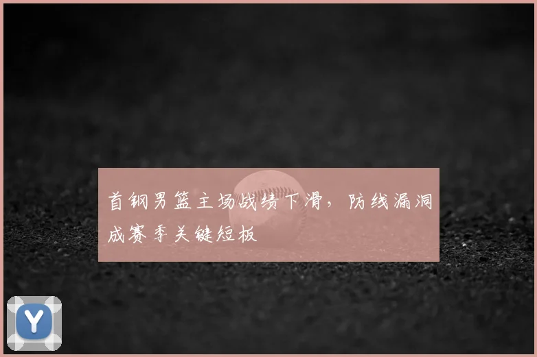 首钢男篮主场战绩下滑,防线漏洞成赛季关键短板