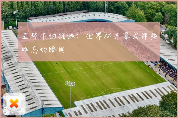 五环下的拥抱：世界杯开幕式那些难忘的瞬间