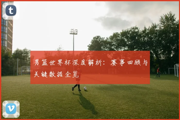 男篮世界杯深度解析：赛事回顾与关键数据全览
