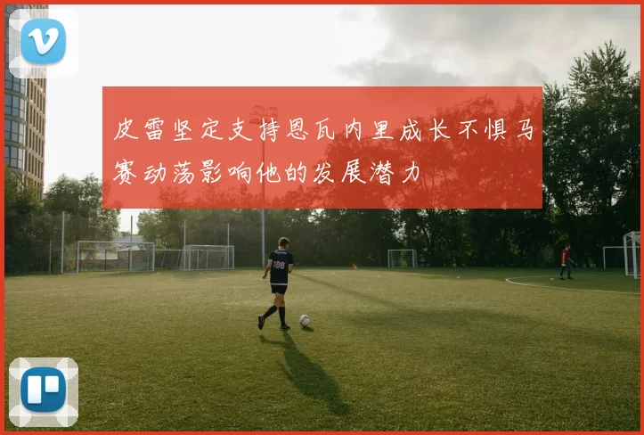 皮雷坚定支持恩瓦内里成长不惧马赛动荡影响他的发展潜力