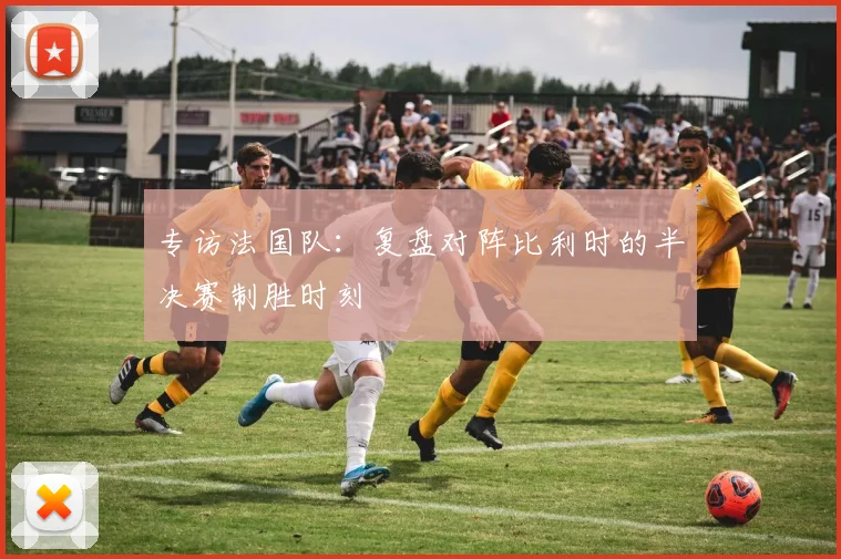 专访法国队：复盘对阵比利时的半决赛制胜时刻