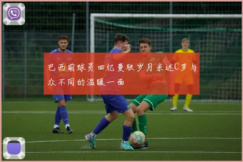 巴西前球员回忆曼联岁月亲述C罗与众不同的温暖一面