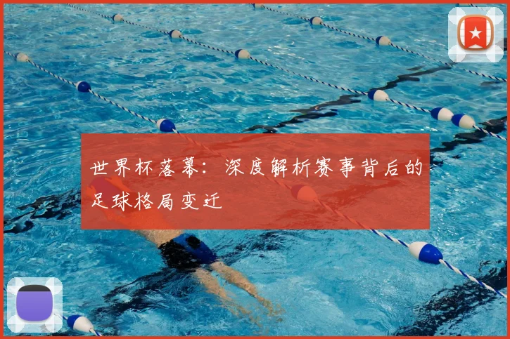 世界杯落幕：深度解析赛事背后的足球格局变迁