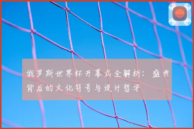 俄罗斯世界杯开幕式全解析:盛典背后的文化符号与设计哲学