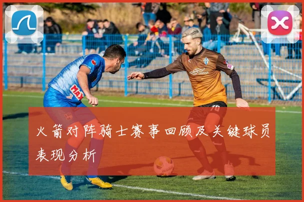 火箭对阵骑士赛事回顾及关键球员表现分析