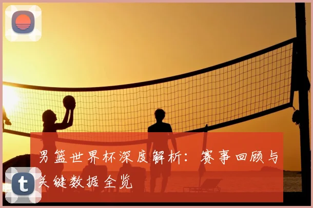 男篮世界杯深度解析：赛事回顾与关键数据全览