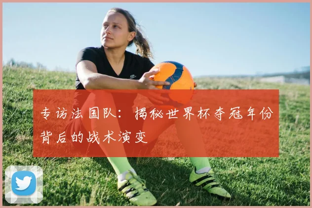 专访法国队:揭秘世界杯夺冠年份背后的战术演变