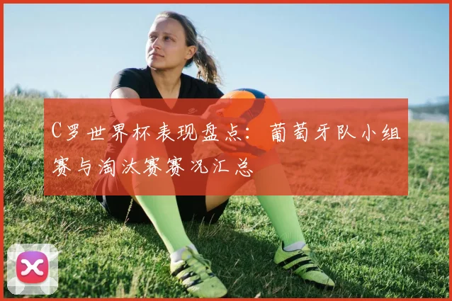 C罗世界杯表现盘点：葡萄牙队小组赛与淘汰赛赛况汇总