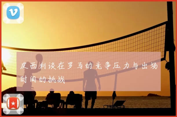 皮西利谈在罗马的竞争压力与出场时间的挑战
