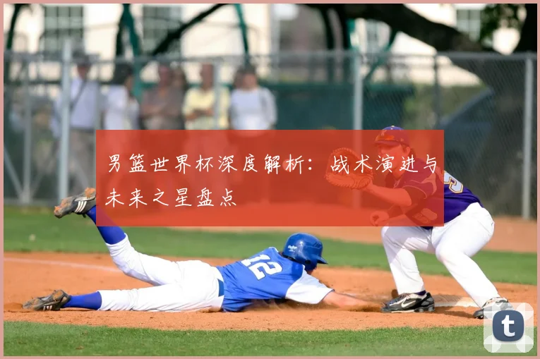 男篮世界杯深度解析：战术演进与未来之星盘点